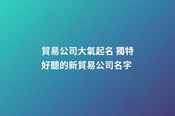 貿易公司大氣起名 獨特好聽的新貿易公司名字-第1張-公司起名-玄機派